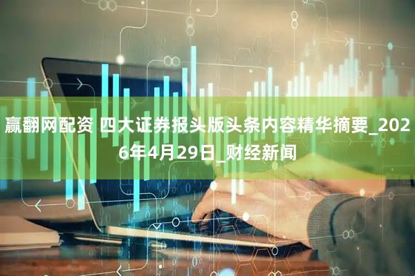 赢翻网配资 四大证券报头版头条内容精华摘要_2026年4月29日_财经新闻