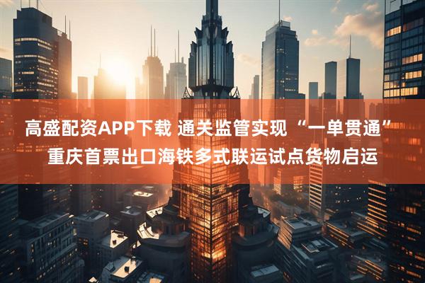 高盛配资APP下载 通关监管实现 “一单贯通” 重庆首票出口海铁多式联运试点货物启运