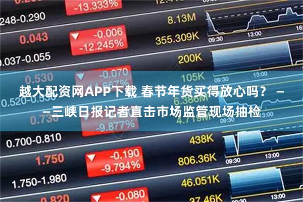 越大配资网APP下载 春节年货买得放心吗？ ——三峡日报记者直击市场监管现场抽检