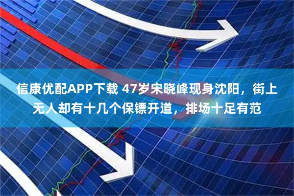 信康优配APP下载 47岁宋晓峰现身沈阳，街上无人却有十几个保镖开道，排场十足有范