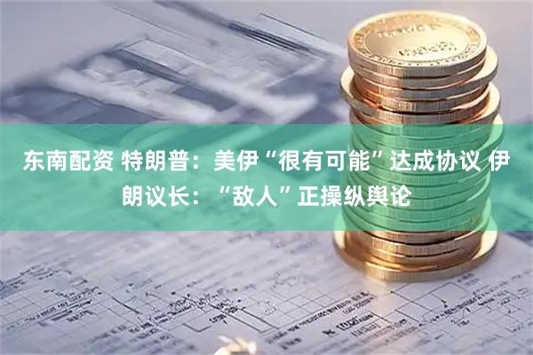东南配资 特朗普：美伊“很有可能”达成协议 伊朗议长：“敌人”正操纵舆论