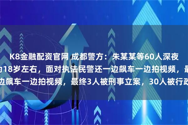 K8金融配资官网 成都警方：朱某某等60人深夜飙车“炸街”，年龄多为18岁左右，面对执法民警还一边飙车一边拍视频，最终3人被刑事立案，30人被行政拘留