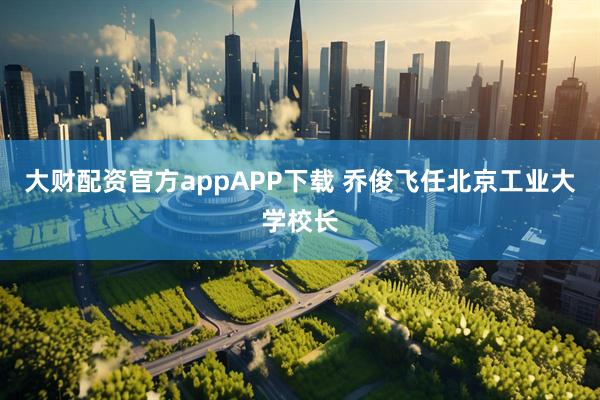 大财配资官方appAPP下载 乔俊飞任北京工业大学校长