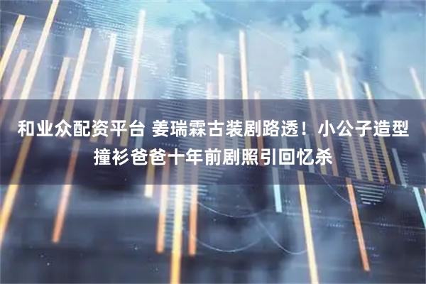 和业众配资平台 姜瑞霖古装剧路透！小公子造型撞衫爸爸十年前剧照引回忆杀